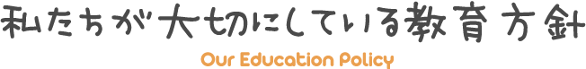 私たちが大切にしている教育方針 - Our Education Policy -